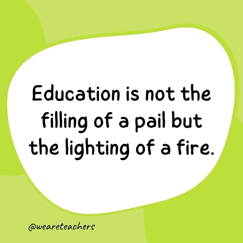 Education is not the filling of a pail but the lighting of a fire.- classroom quotes