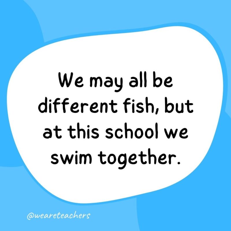 44. We may all be different fish, but at this school we swim together.