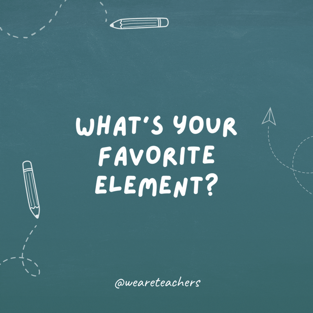 What’s your favorite element? Helium. I can’t speak highly enough about it!- teacher jokes