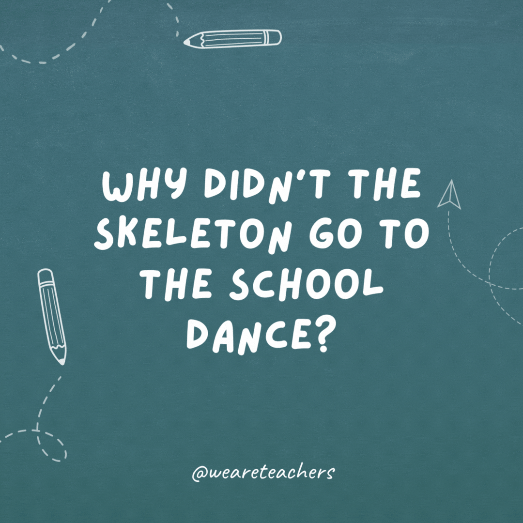 Why didn’t the skeleton go to the school dance? Because he had no body to go with.