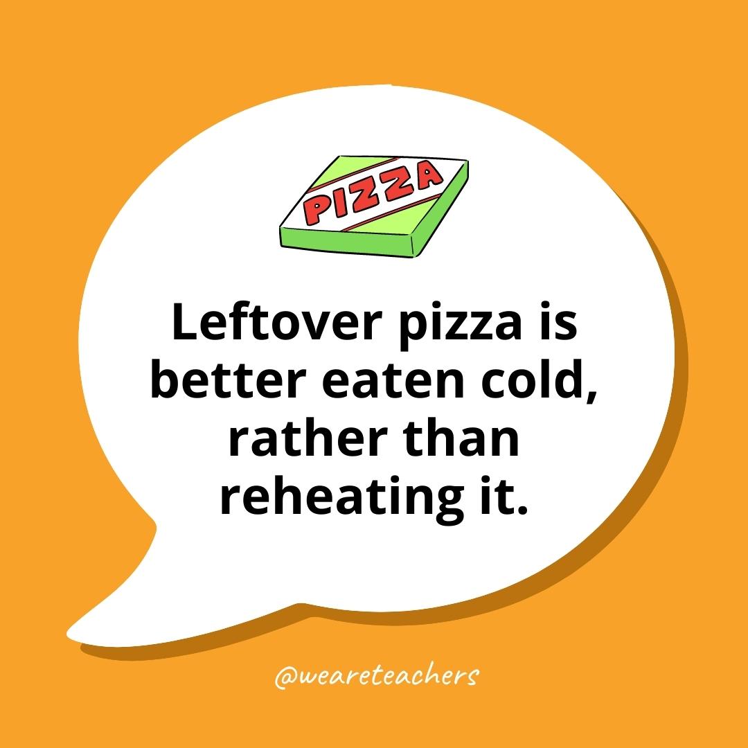 Leftover pizza is better eaten cold, rather than reheating it.