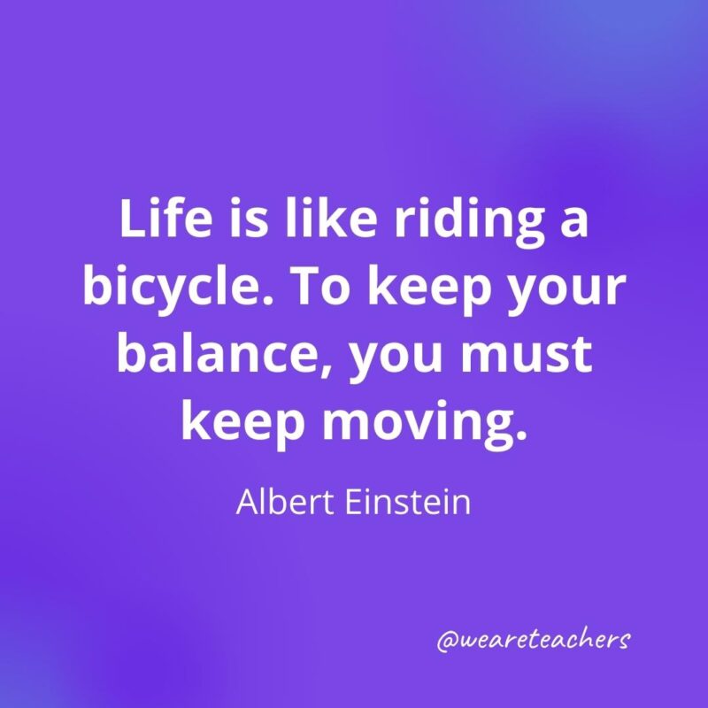 Life is like riding a bicycle. To keep your balance, you must keep moving. —Albert Einstein