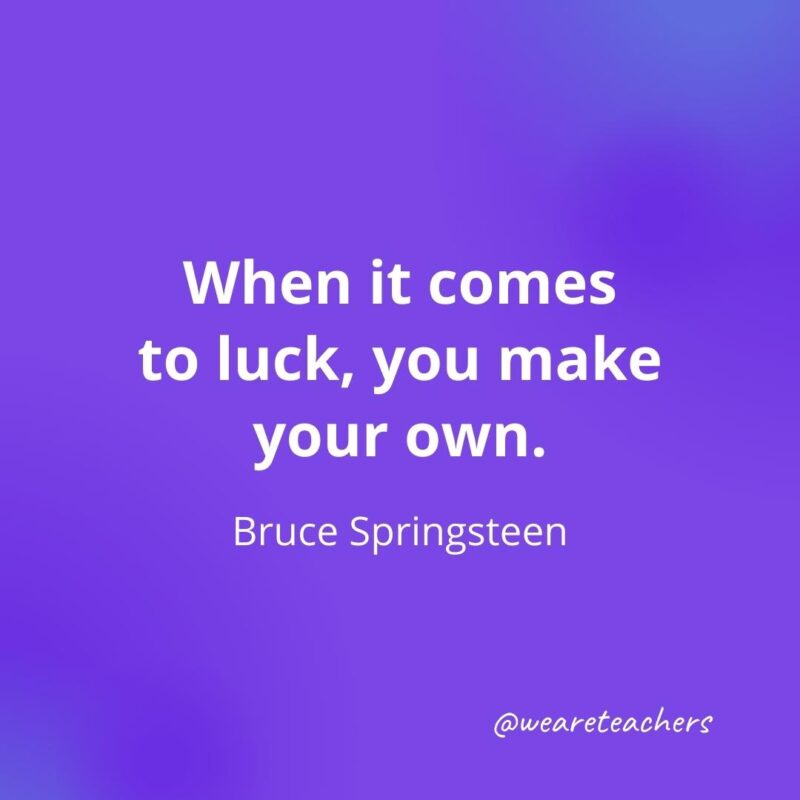 When it comes to luck, you make your own. —Bruce Springsteen