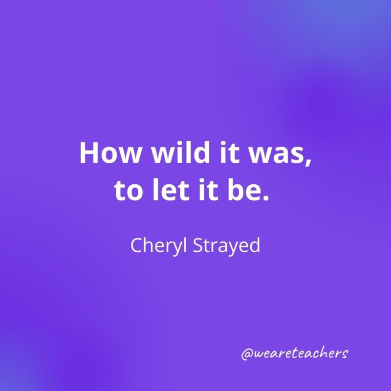 How wild it was, to let it be. —Cheryl Strayed