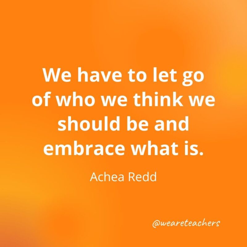 We have to let go of who we think we should be and embrace what is. —Achea Redd- motivational quotes