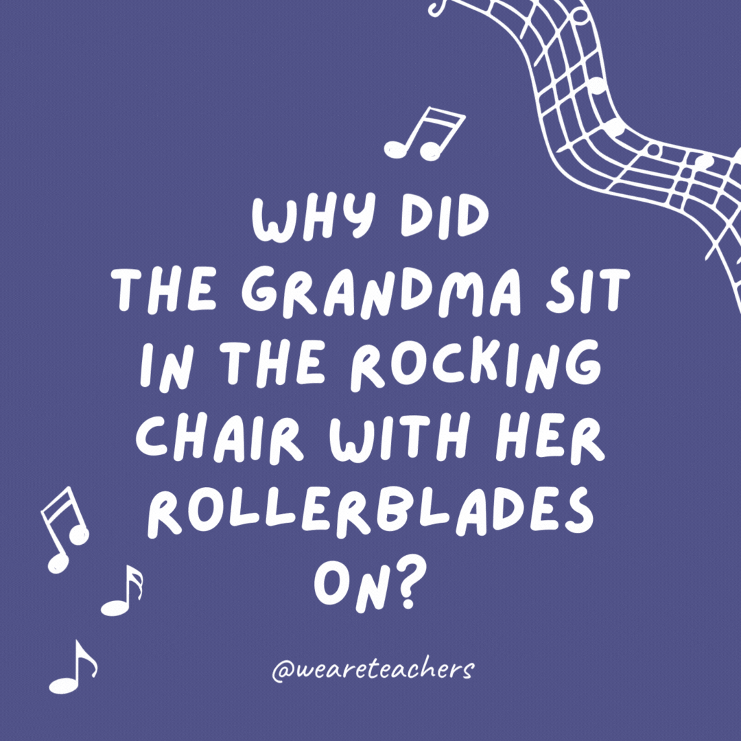 Why did the grandma sit in the rocking chair with her Rollerblades on? 

Because she wanted to rock and roll.- music jokes