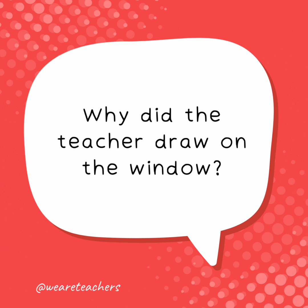 Why did the teacher draw on the window? Because he wanted his lesson to be very clear! 