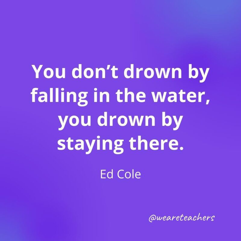 You don’t drown by falling in the water, you drown by staying there. —Ed Cole, motivational quotes