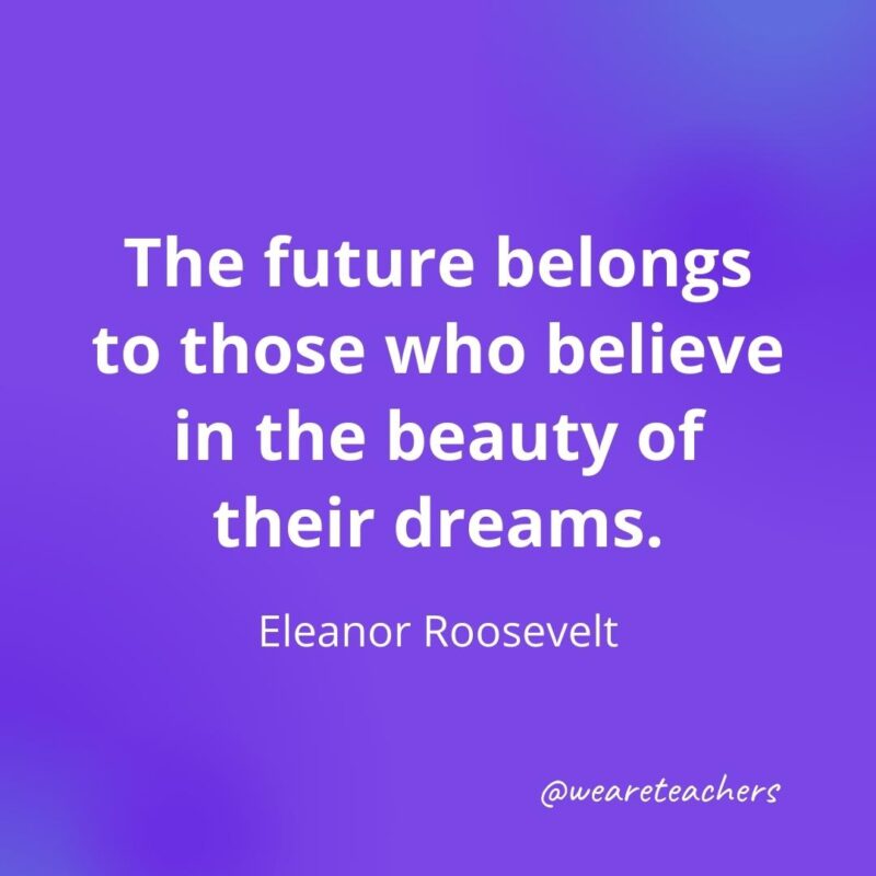 The future belongs to those who believe in the beauty of their dreams. —Eleanor Roosevelt