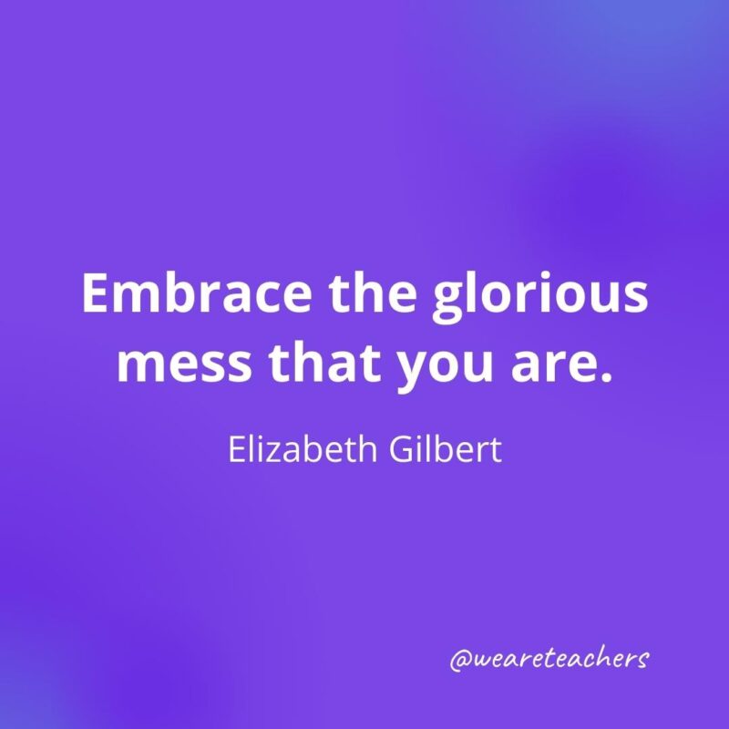 Embrace the glorious mess that you are. —Elizabeth Gilbert