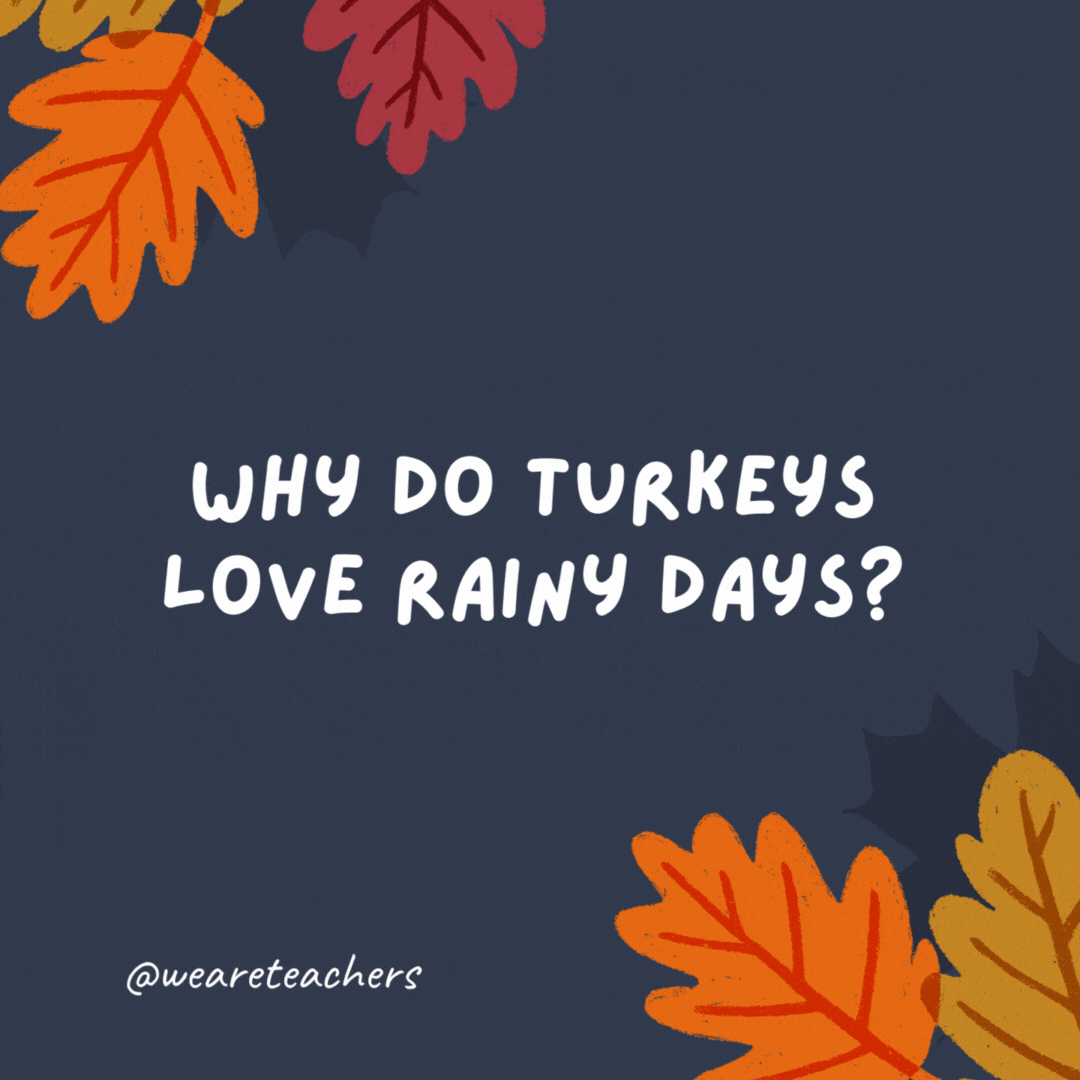 Why do turkeys love rainy days? They love fowl weather.