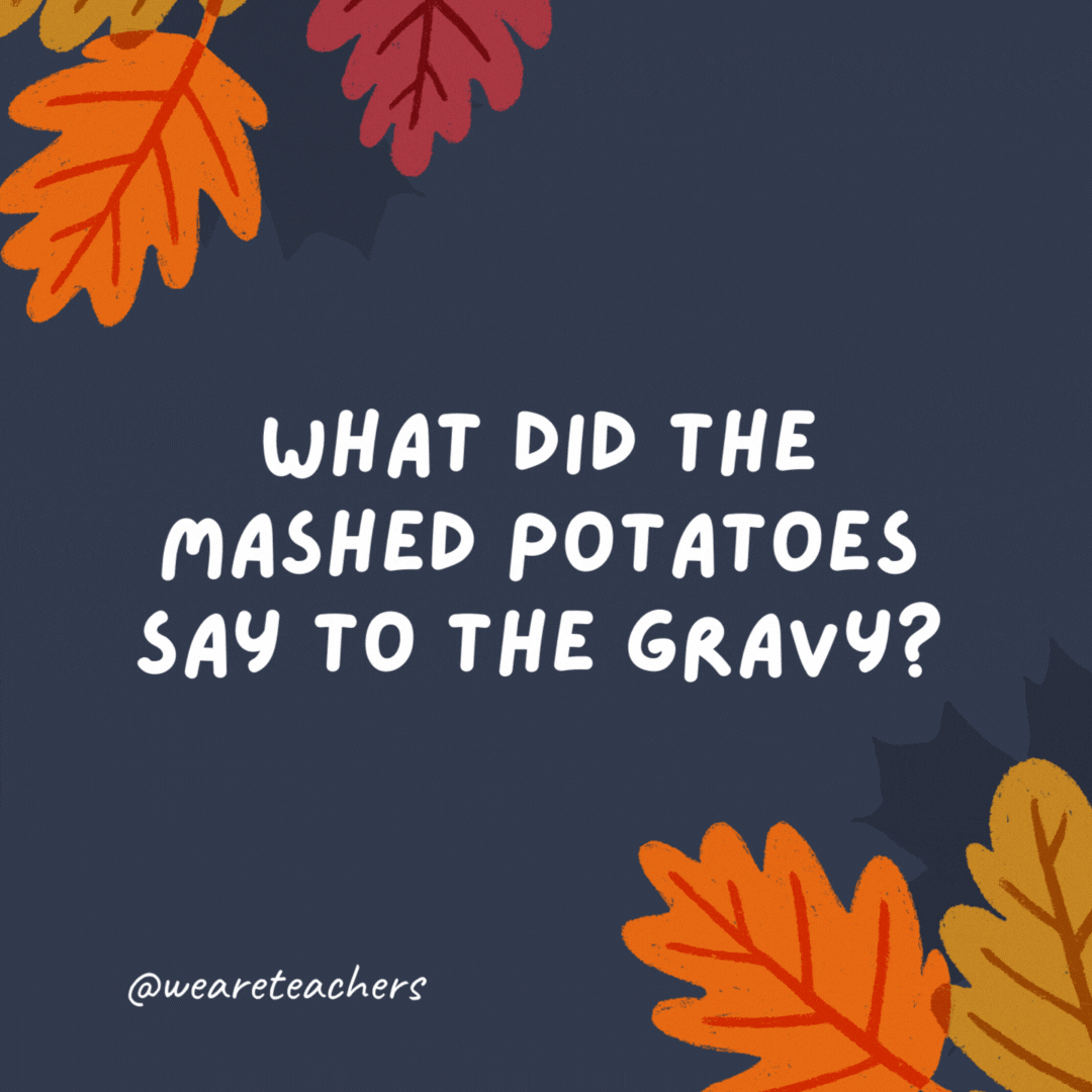 What did the mashed potatoes say to the gravy?

You're un-pour-gettable! -thanksgiving jokes