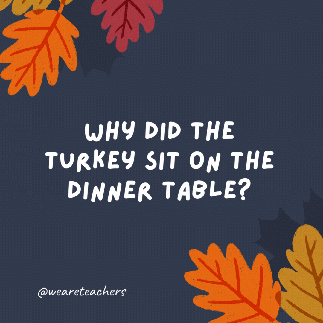 Why did the turkey sit on the dinner table?

To gobble up the mashed potatoes.