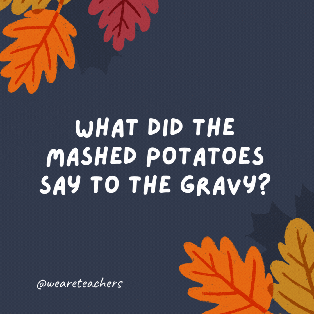 What did the mashed potatoes say to the gravy?

