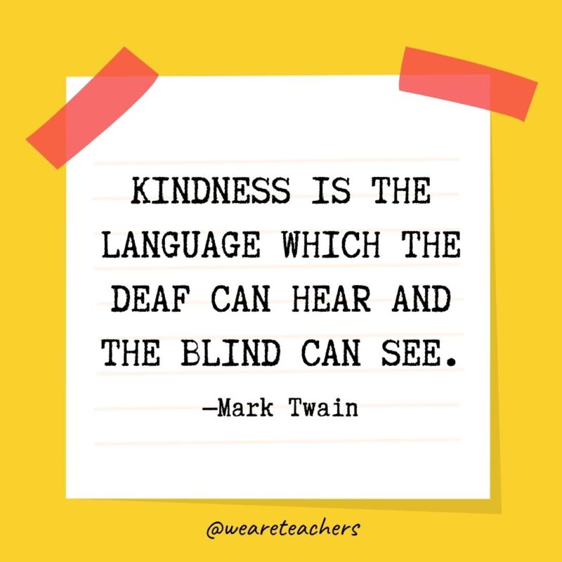 Kindness is the language which the deaf can hear and the blind can see. —Mark Twain