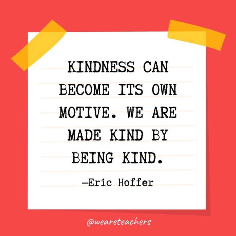 Kindness can become its own motive. We are made kind by being kind. —Eric Hoffer- kindness quotes