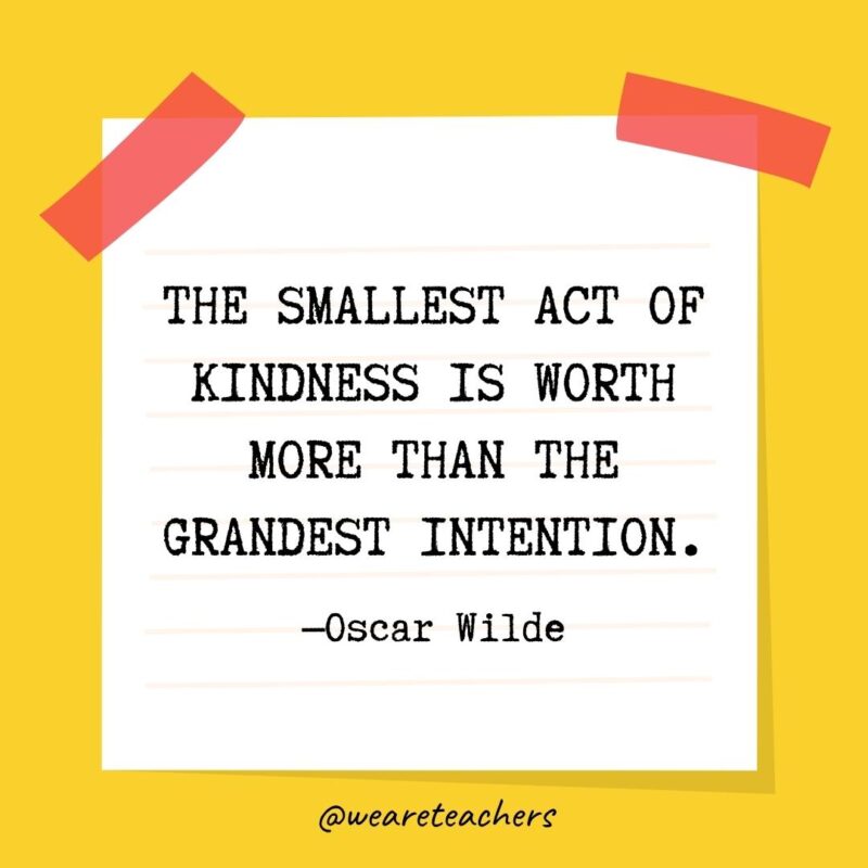 The smallest act of kindness is worth more than the grandest intention. —Oscar Wilde