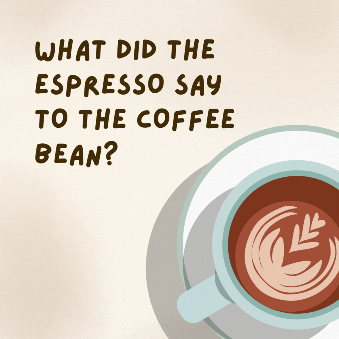 What did the espresso say to the coffee bean? 

You crack me up.