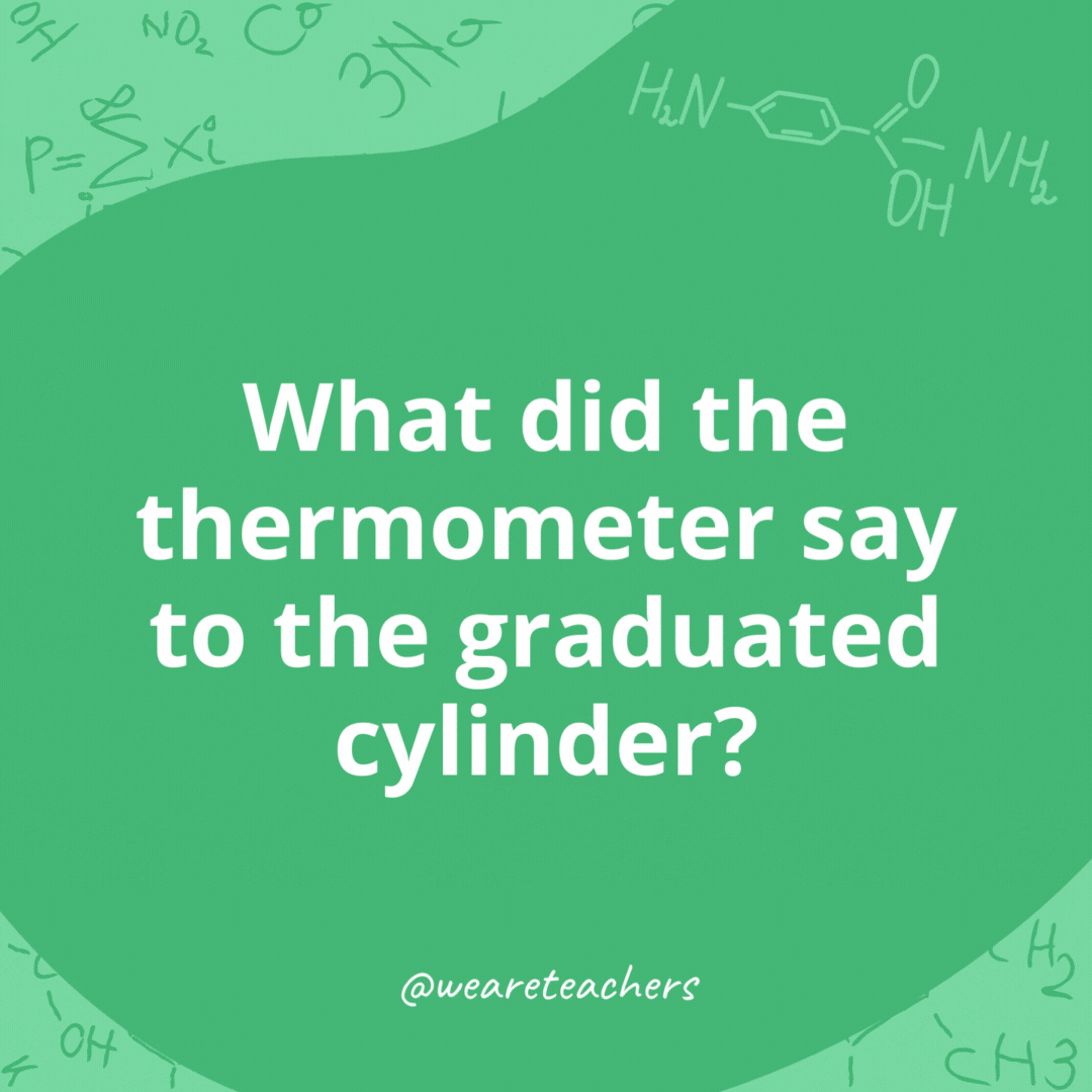 What did the thermometer say to the graduated cylinder? 

You may have graduated, but I have several degrees.