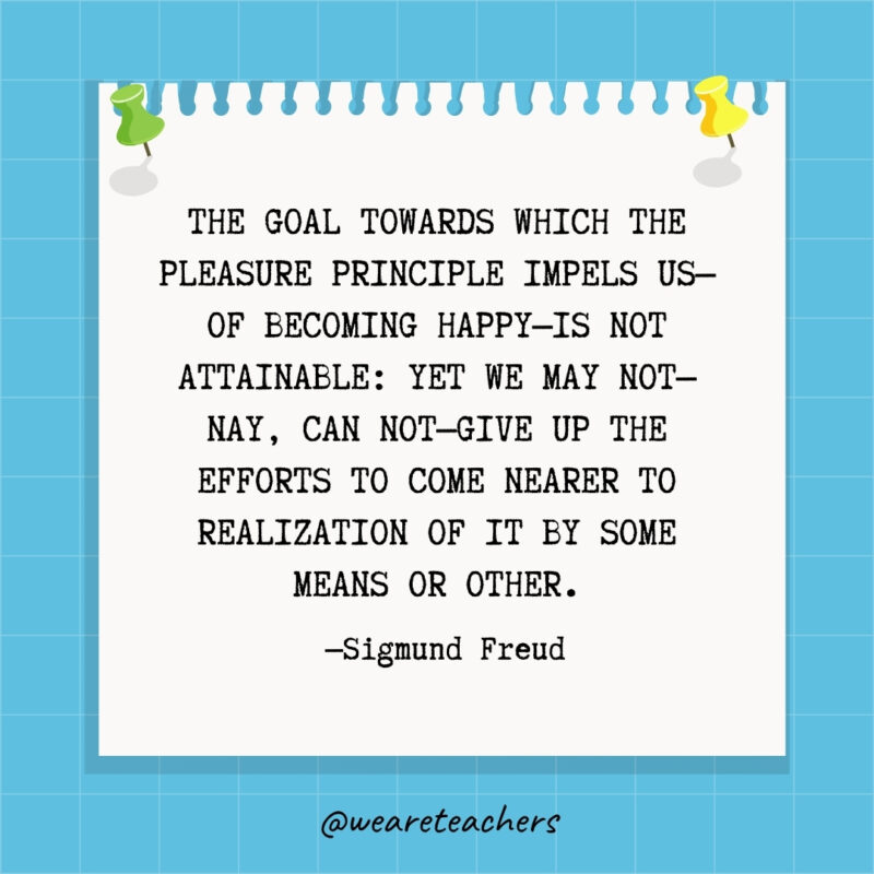 The goal towards which the pleasure principle impels us—of becoming happy—is not attainable: yet we may not—nay, can not—give up the efforts to come nearer to realization of it by some means or other.