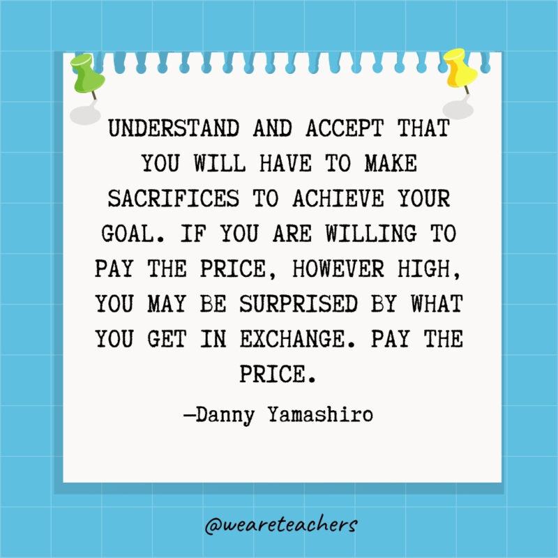 Understand and accept that you will have to make sacrifices to achieve your goal. If you are willing to pay the price, however high, you may be surprised by what you get in exchange. Pay the price.