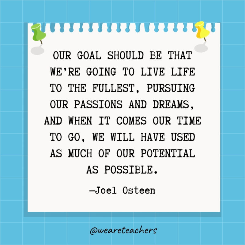 Our goal should be that we're going to live life to the fullest, pursuing our passions and dreams, and when it comes our time to go, we will have used as much of our potential as possible.