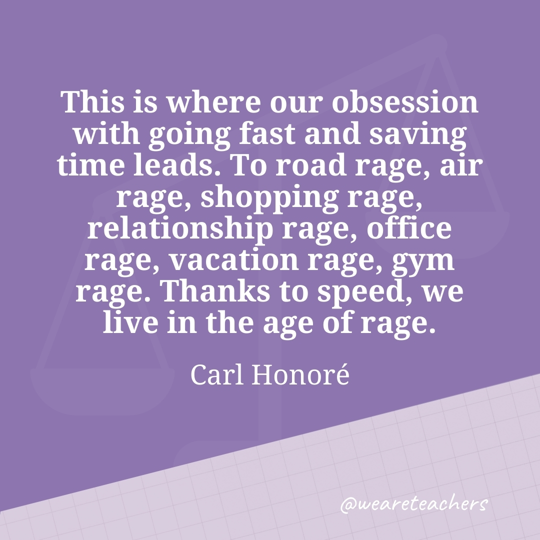 This is where our obsession with going fast and saving time leads. To road rage, air rage, shopping rage, relationship rage, office rage, vacation rage, gym rage. Thanks to speed, we live in the age of rage. —Carl Honoré