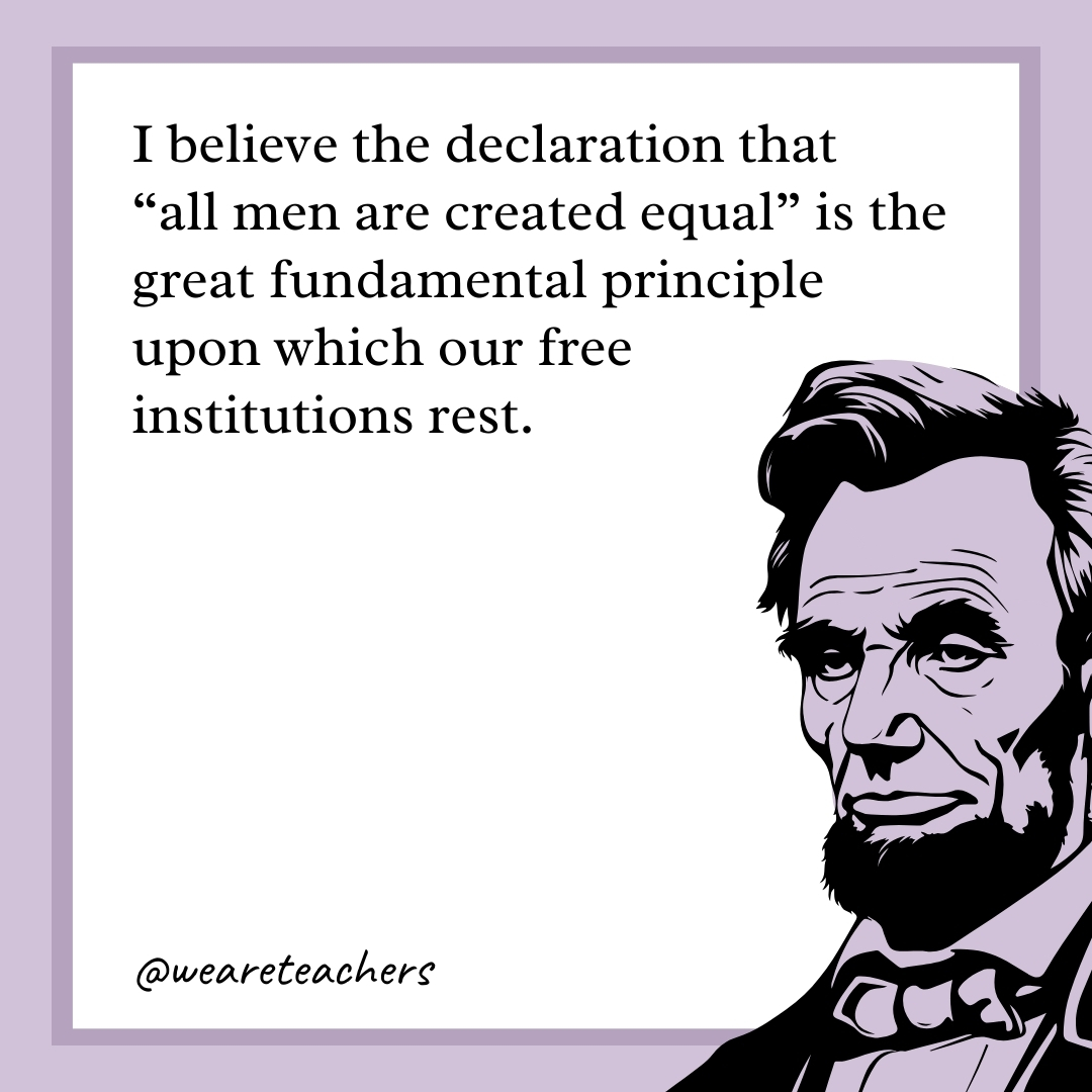 I believe the declaration that "all men are created equal" is the great fundamental principle upon which our free institutions rest. 