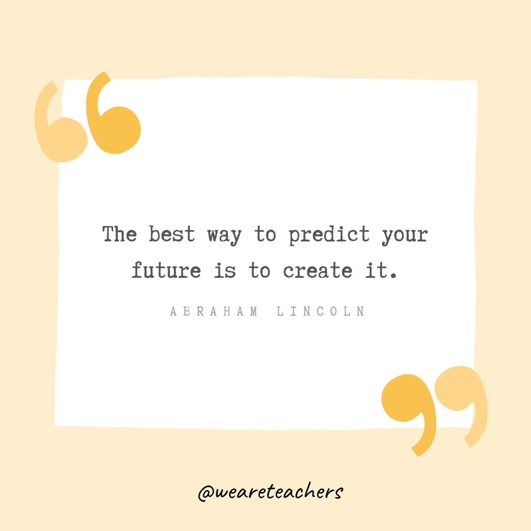 The best way to predict your future is to create it. -Abraham Lincoln