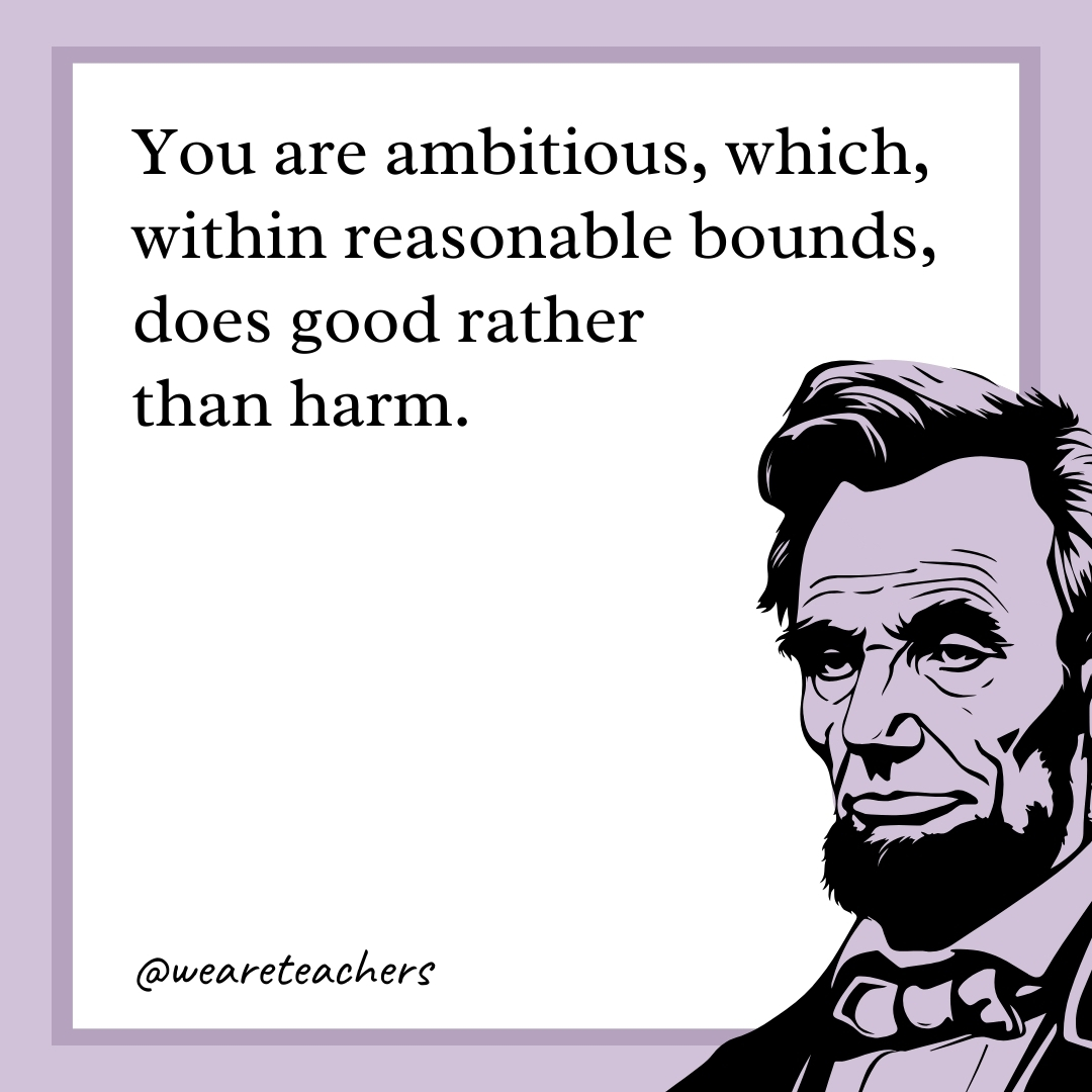 You are ambitious, which, within reasonable bounds, does good rather than harm. 