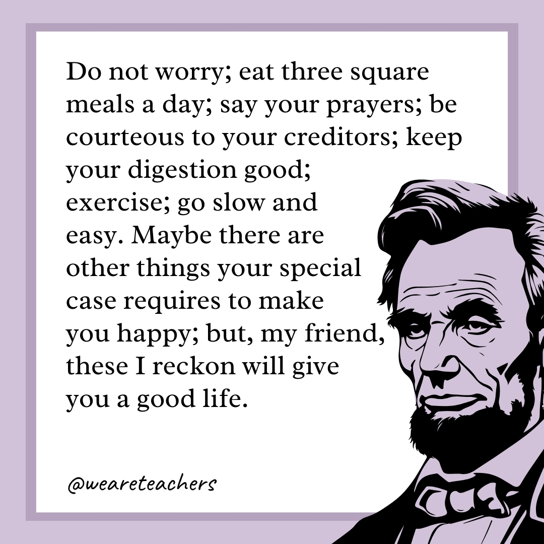 Do not worry; eat three square meals a day; say your prayers; be courteous to your creditors; keep your digestion good; exercise; go slow and easy. Maybe there are other things your special case requires to make you happy; but, my friend, these I reckon will give you a good life. 