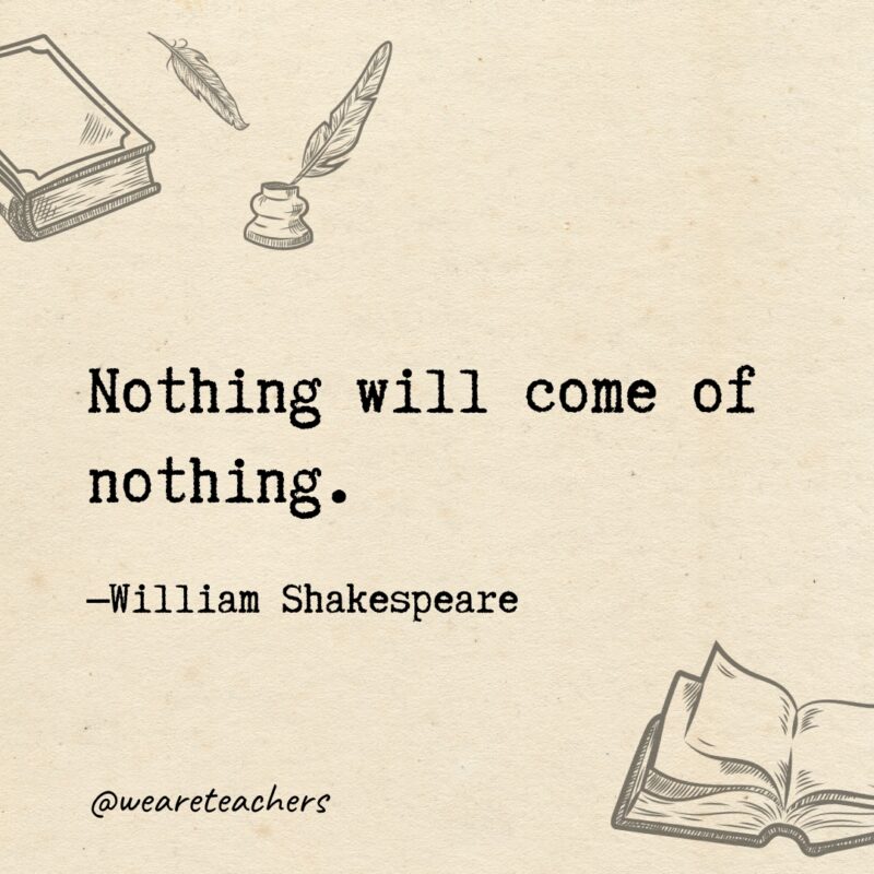 Nothing will come of nothing.