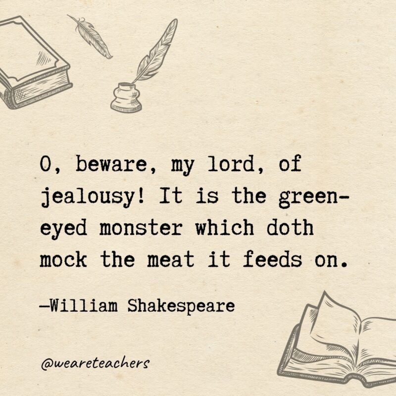 O, beware, my lord, of jealousy! It is the green-eyed monster which doth mock the meat it feeds on.