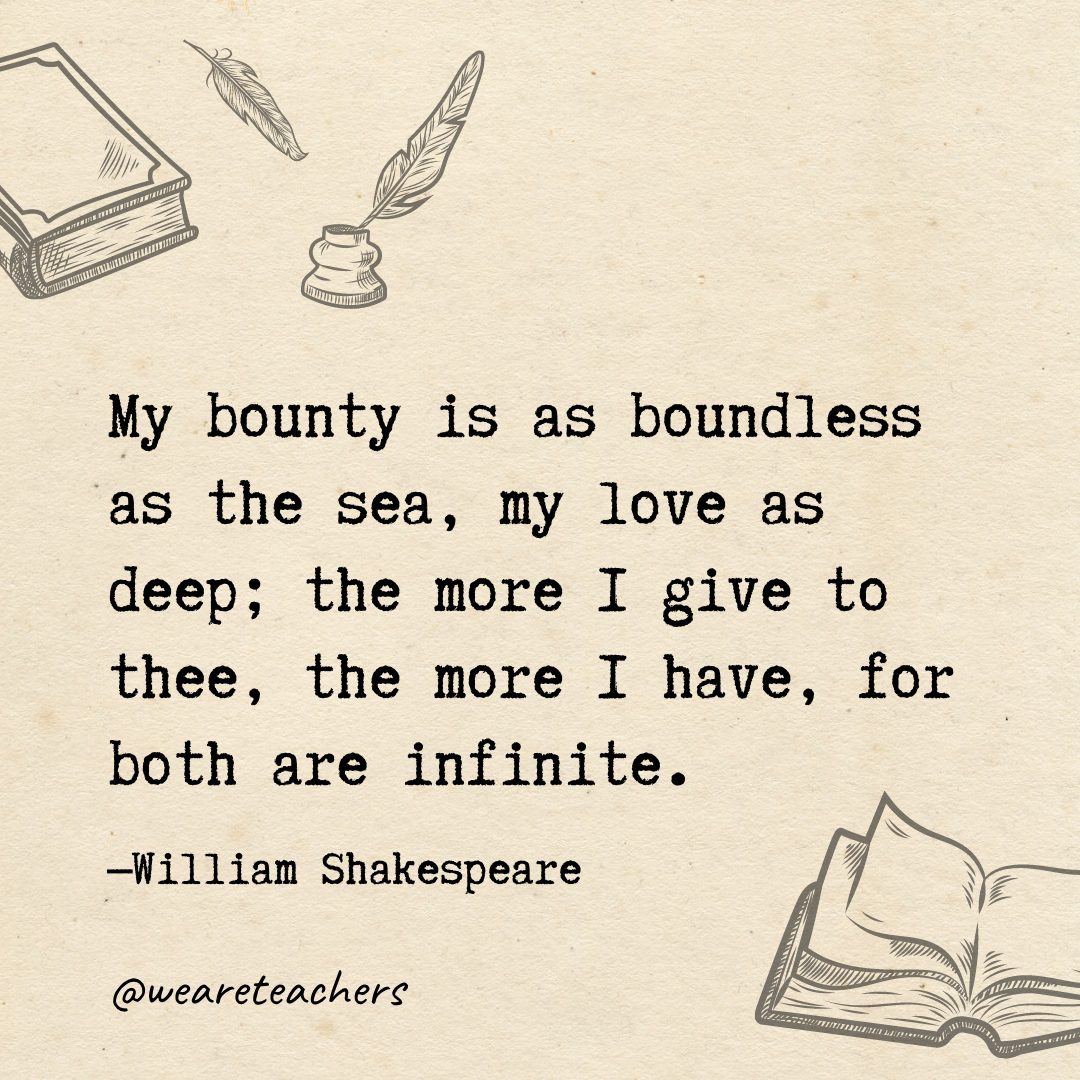 My bounty is as boundless as the sea, my love as deep; the more I give to thee, the more I have, for both are infinite.