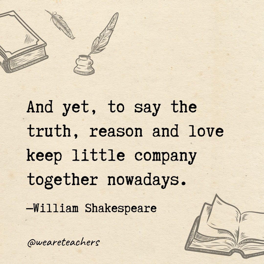 And yet, to say the truth, reason and love keep little company together nowadays.- Shakespeare quotes