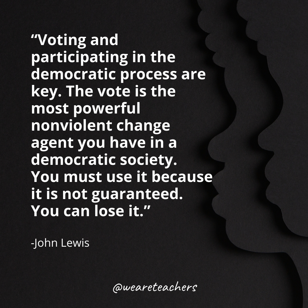 Voting and participating in the democratic process are key. The vote is the most powerful nonviolent change agent you have in a democratic society. You must use it because it is not guaranteed. You can lose it.
