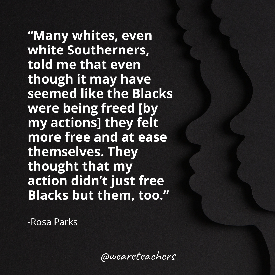Many whites, even white Southerners, told me that even though it may have seemed like the Blacks were being freed [by my actions] they felt more free and at ease themselves. They thought that my action didn't just free Blacks but them, too.