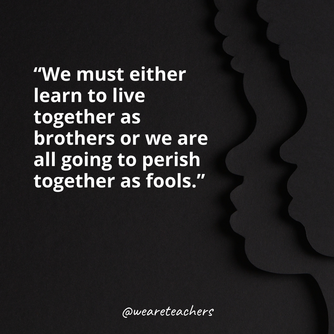 We must either learn to live together as brothers or we are all going to perish together as fools.