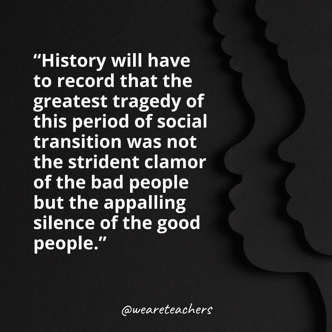 History will have to record that the greatest tragedy of this period of social transition was not the strident clamor of the bad people but the appalling silence of the good people.
