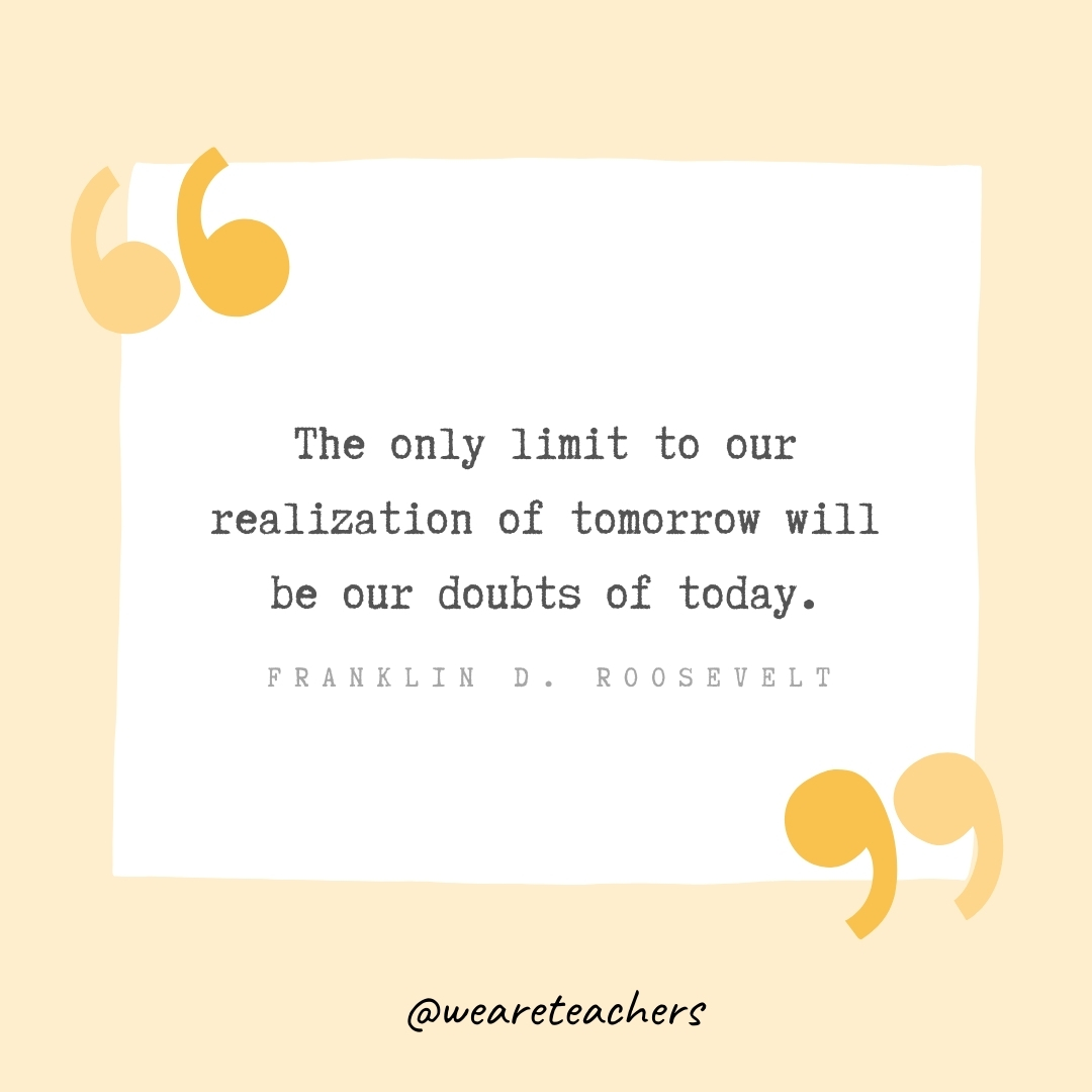 The only limit to our realization of tomorrow will be our doubts of today. -Franklin D. Roosevelt- Growth Mindset Quotes