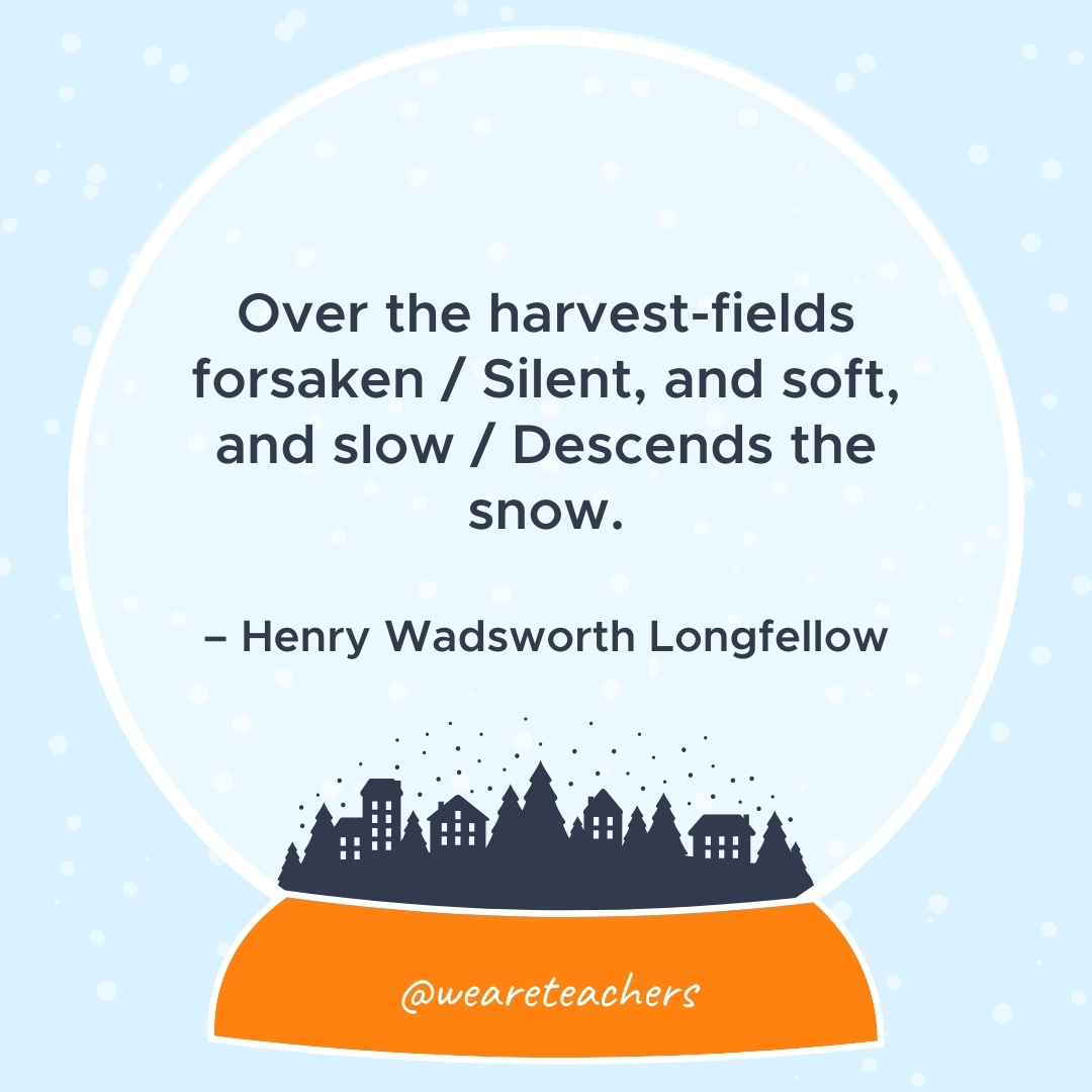 Over the harvest-fields forsaken / Silent, and soft, and slow / Descends the snow. – Henry Wadsworth Longfellow  