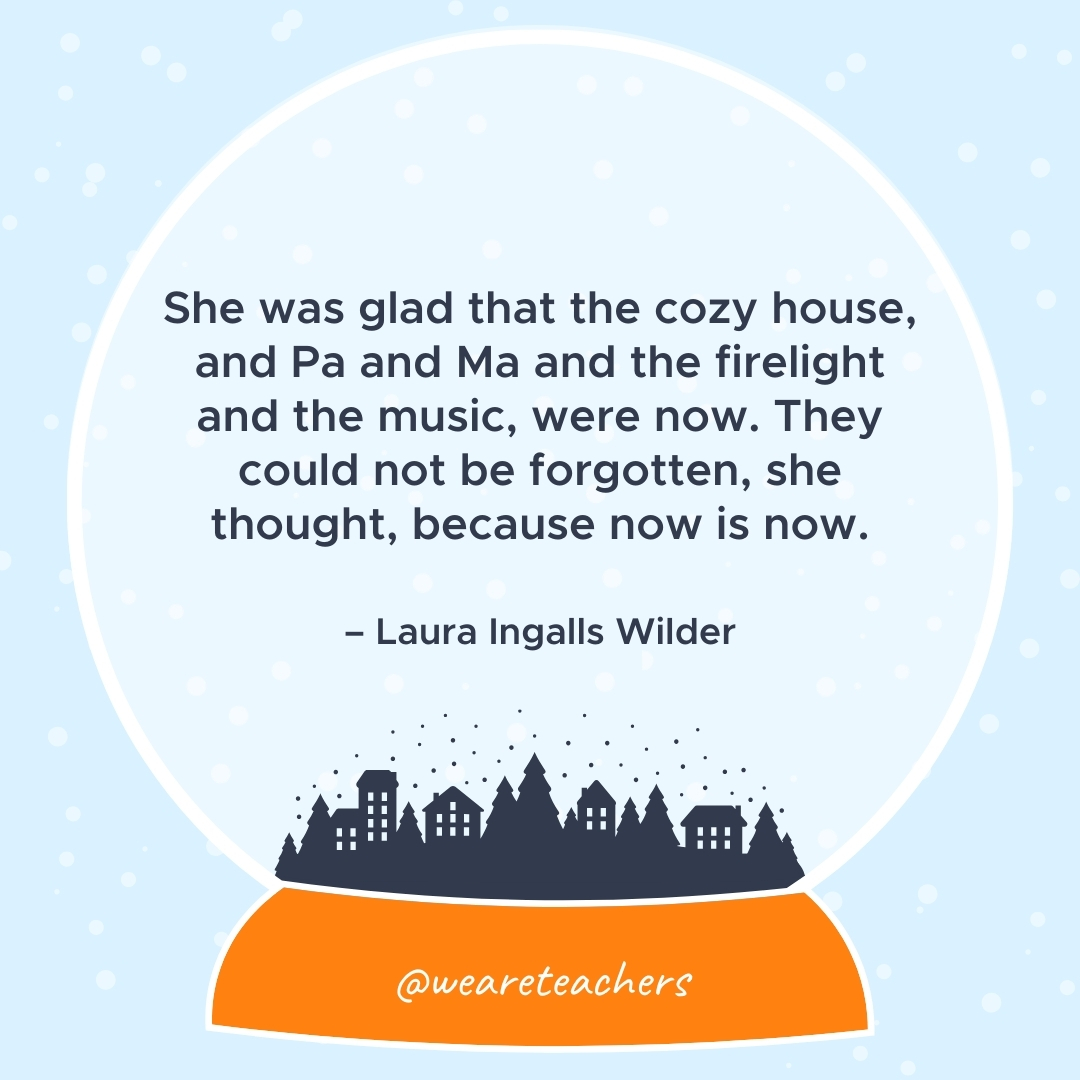 She was glad that the cozy house, and Pa and Ma and the firelight and the music, were now. They could not be forgotten, she thought, because now is now. – Laura Ingalls Wilder