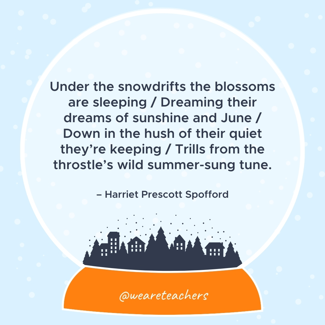 Under the snowdrifts the blossoms are sleeping / Dreaming their dreams of sunshine and June / Down in the hush of their quiet they're keeping / Trills from the throstle's wild summer-sung tune. – Harriet Prescott Spofford  