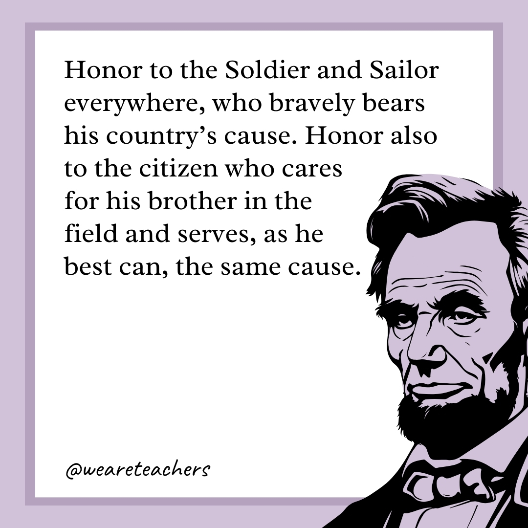 Honor to the Soldier and Sailor everywhere, who bravely bears his country's cause. Honor also to the citizen who cares for his brother in the field and serves, as he best can, the same cause.- abraham lincoln quotes