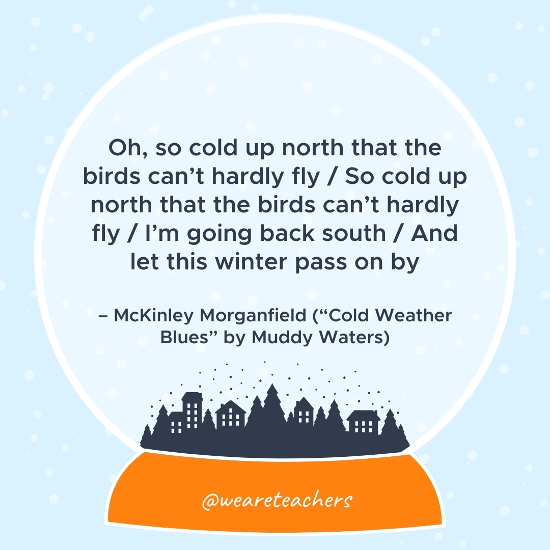Oh, so cold up north that the birds can’t hardly fly / So cold up north that the birds can’t hardly fly / I’m going back south / And let this winter pass on by – McKinley Morganfield ("Cold Weather Blues" by Muddy Waters)
