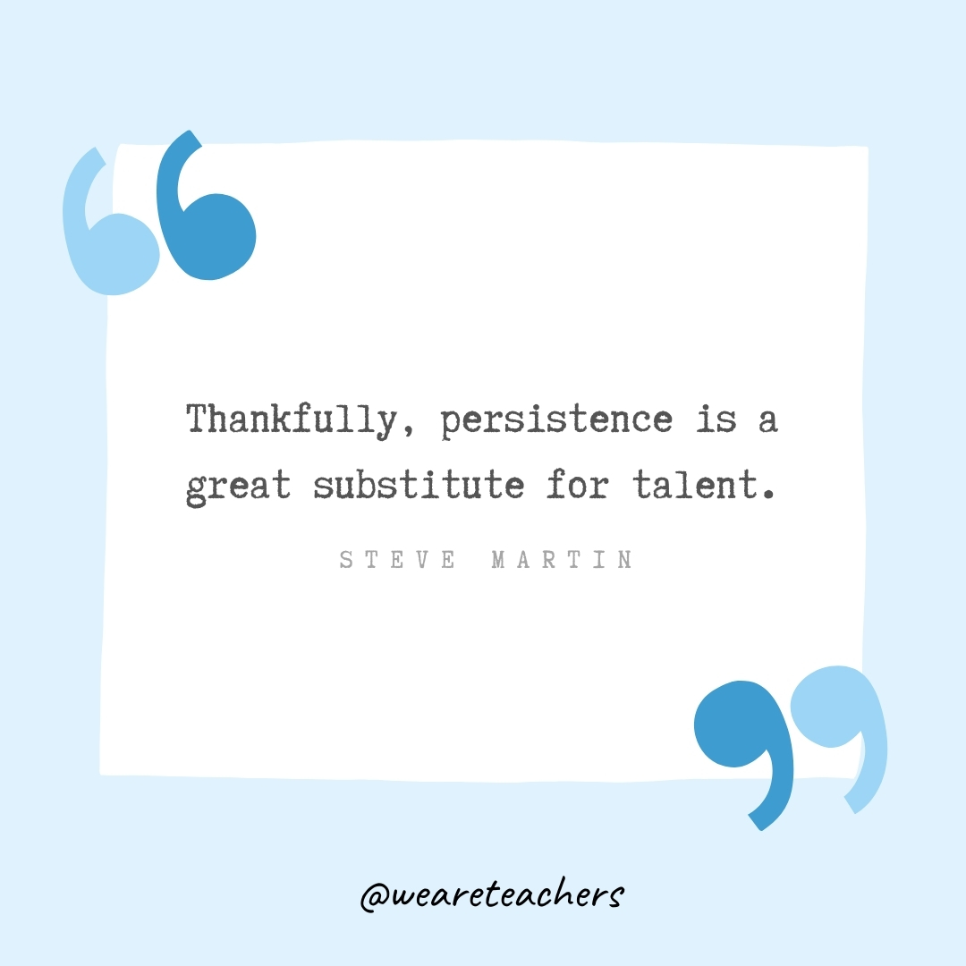 Thankfully, persistence is a great substitute for talent. -Steve Martin