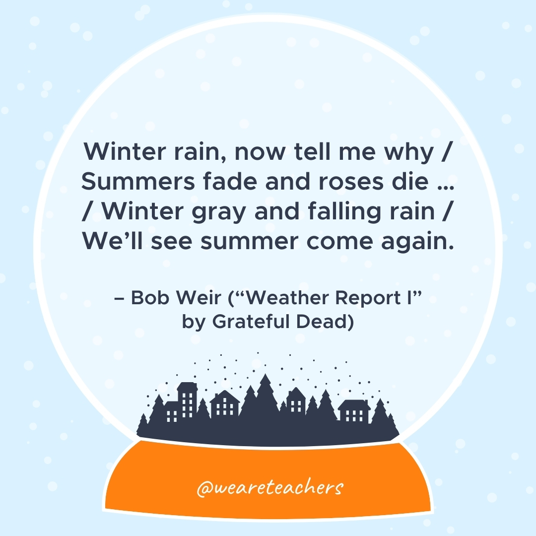 Winter rain, now tell me why / Summers fade and roses die ... / Winter gray and falling rain / We’ll see summer come again. – Bob Weir ("Weather Report I" by Grateful Dead) 