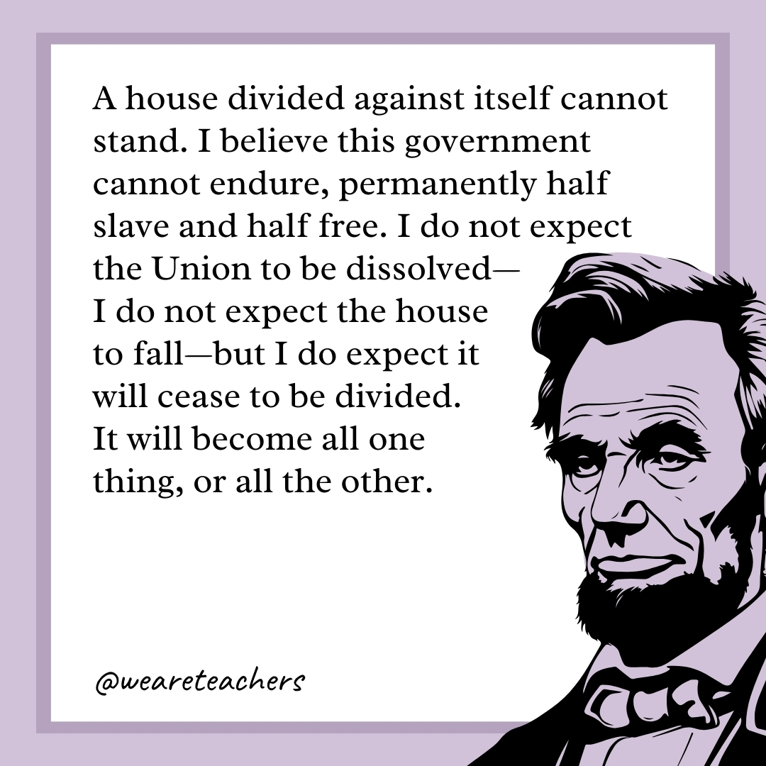 A house divided against itself cannot stand. I believe this government cannot endure, permanently half slave and half free. I do not expect the Union to be dissolved—I do not expect the house to fall—but I do expect it will cease to be divided. It will become all one thing, or all the other.- abraham lincoln quotes