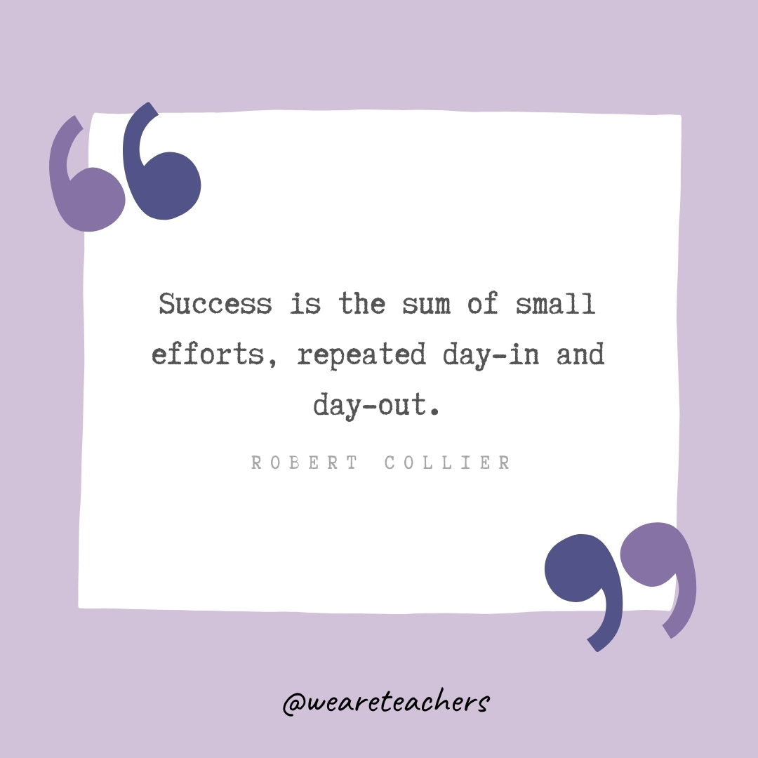 Success is the sum of small efforts, repeated day-in and day-out. -Robert Collier