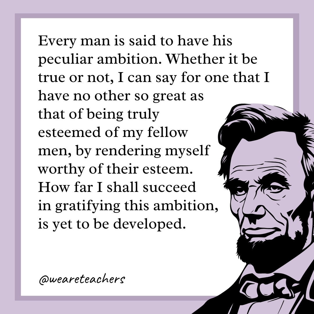 Every man is said to have his peculiar ambition. Whether it be true or not, I can say for one that I have no other so great as that of being truly esteemed of my fellow men, by rendering myself worthy of their esteem. How far I shall succeed in gratifying this ambition, is yet to be developed. 